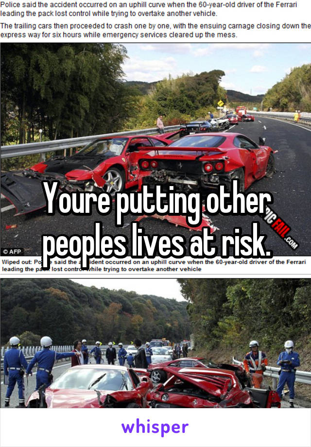 Youre putting other peoples lives at risk.