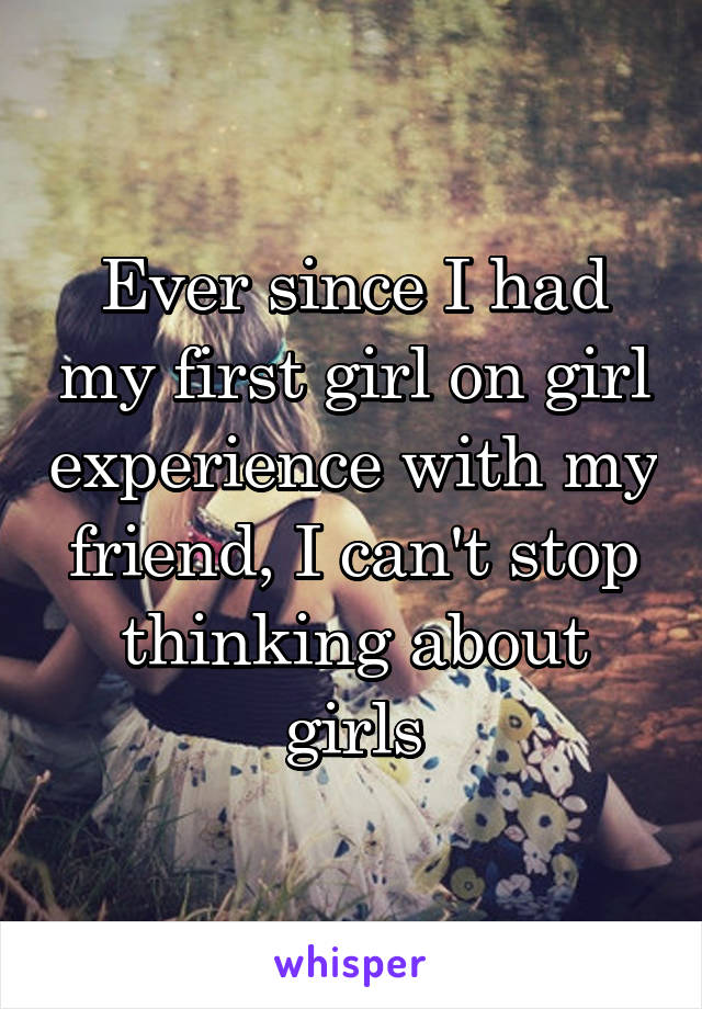 Ever since I had my first girl on girl experience with my friend, I can't stop thinking about girls