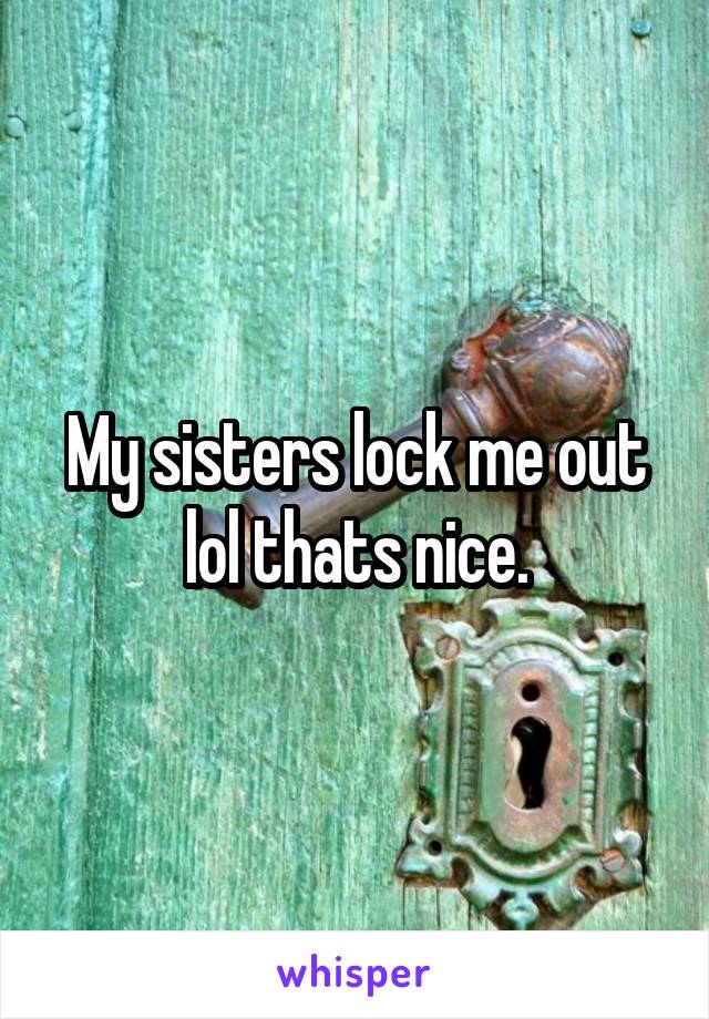 My sisters lock me out lol thats nice.