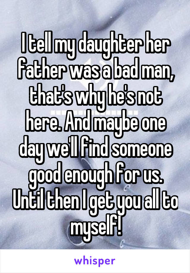 I tell my daughter her father was a bad man, that's why he's not here. And maybe one day we'll find someone good enough for us. Until then I get you all to myself!