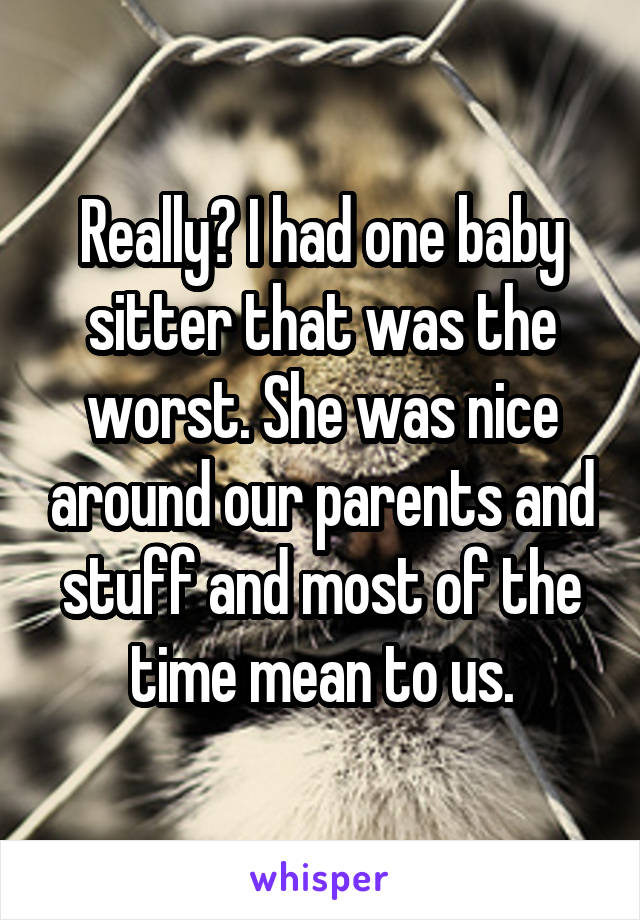 Really? I had one baby sitter that was the worst. She was nice around our parents and stuff and most of the time mean to us.