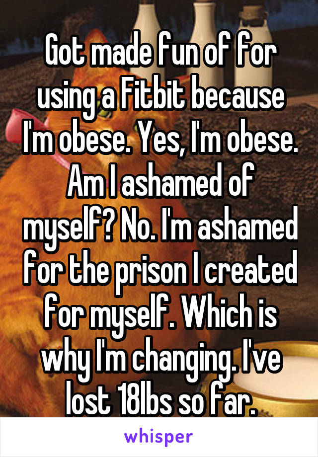 Got made fun of for using a Fitbit because I'm obese. Yes, I'm obese. Am I ashamed of myself? No. I'm ashamed for the prison I created for myself. Which is why I'm changing. I've lost 18lbs so far.