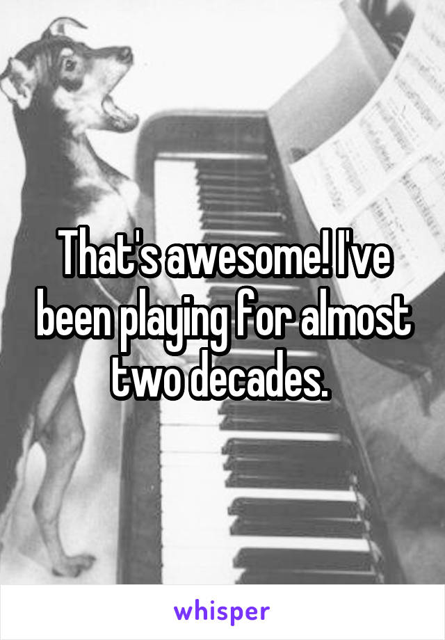 That's awesome! I've been playing for almost two decades. 