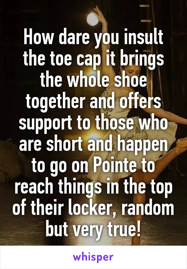 How dare you insult the toe cap it brings the whole shoe together and offers support to those who are short and happen to go on Pointe to reach things in the top of their locker, random but very true!