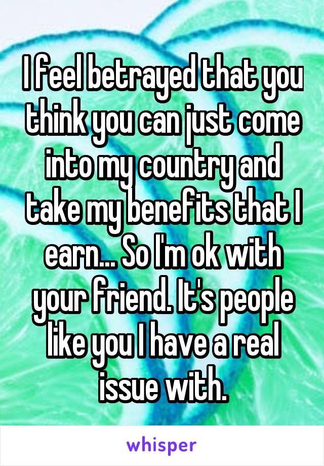 I feel betrayed that you think you can just come into my country and take my benefits that I earn... So I'm ok with your friend. It's people like you I have a real issue with.