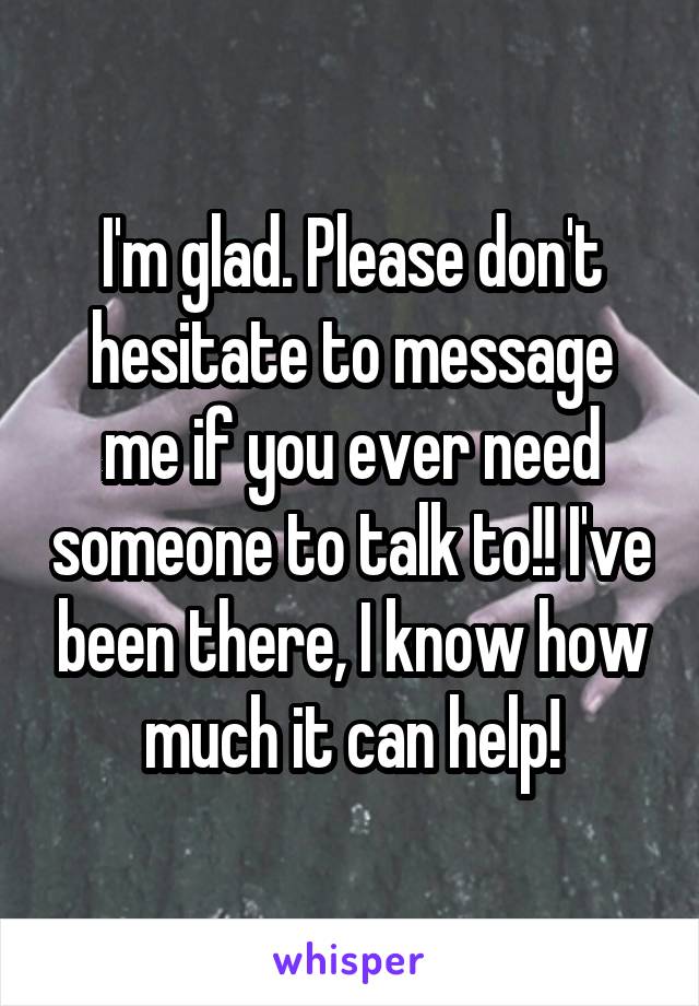 I'm glad. Please don't hesitate to message me if you ever need someone to talk to!! I've been there, I know how much it can help!