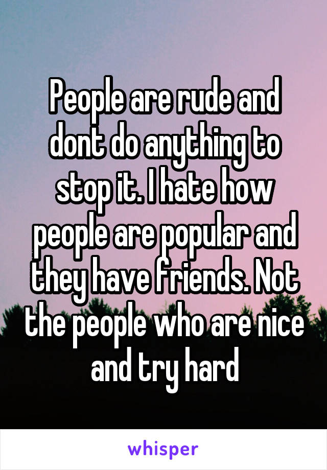 People are rude and dont do anything to stop it. I hate how people are popular and they have friends. Not the people who are nice and try hard