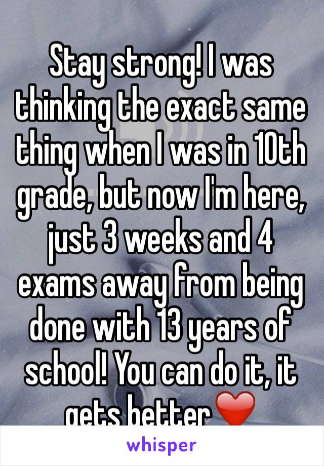 Stay strong! I was thinking the exact same thing when I was in 10th grade, but now I'm here, just 3 weeks and 4 exams away from being done with 13 years of school! You can do it, it gets better❤️