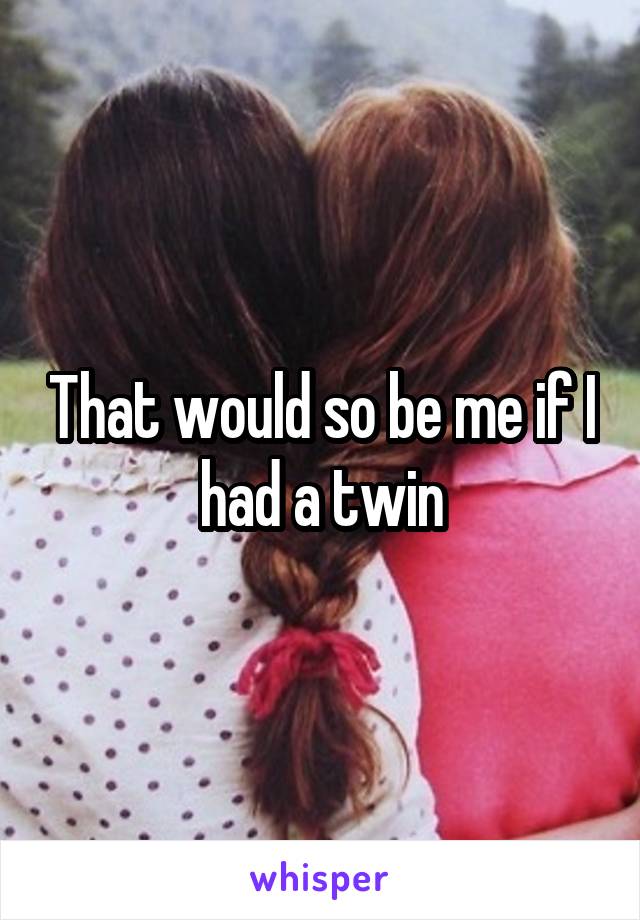 That would so be me if I had a twin