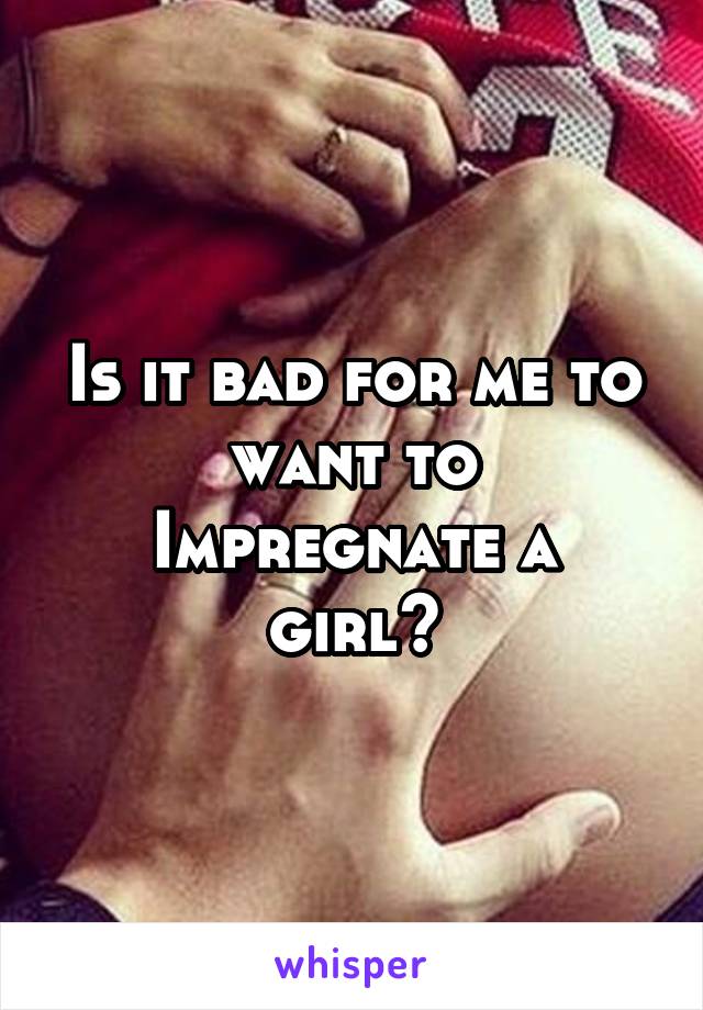 Is it bad for me to want to
Impregnate a girl?