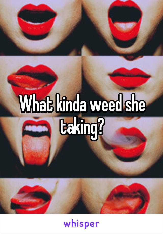 What kinda weed she taking?