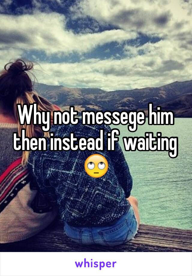 Why not messege him then instead if waiting 🙄