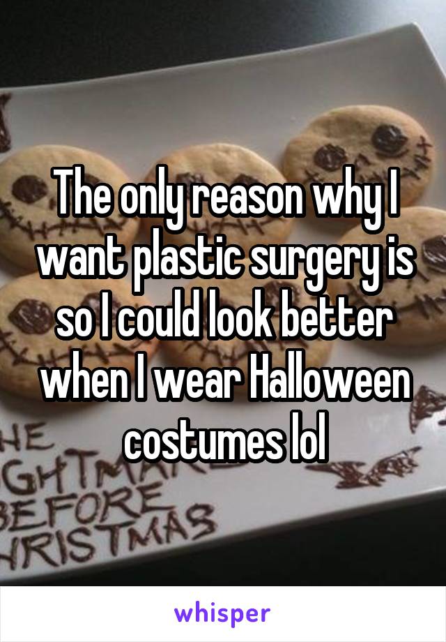 The only reason why I want plastic surgery is so I could look better when I wear Halloween costumes lol