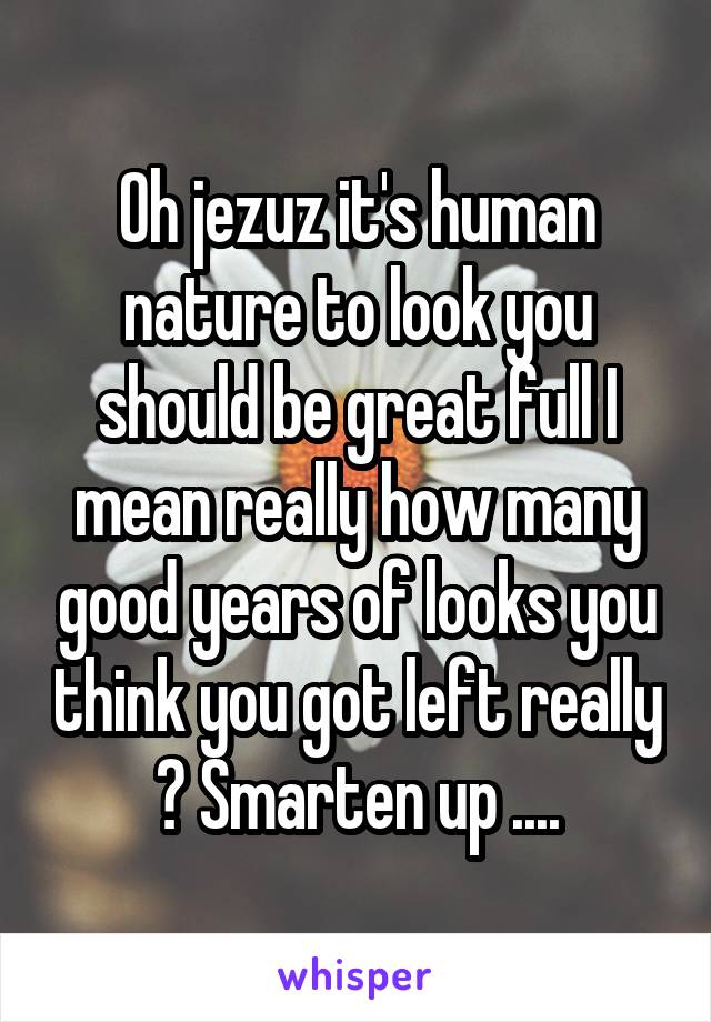 Oh jezuz it's human nature to look you should be great full I mean really how many good years of looks you think you got left really ? Smarten up ....
