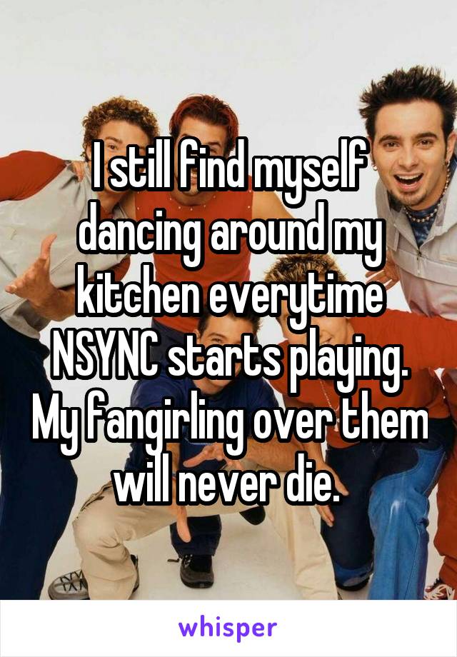 I still find myself dancing around my kitchen everytime NSYNC starts playing. My fangirling over them will never die. 