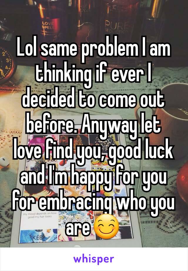 Lol same problem I am thinking if ever I decided to come out before. Anyway let love find you, good luck and I'm happy for you for embracing who you are😊