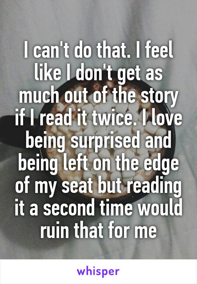 I can't do that. I feel like I don't get as much out of the story if I read it twice. I love being surprised and being left on the edge of my seat but reading it a second time would ruin that for me