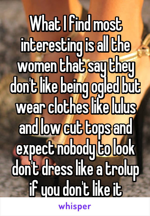 What I find most interesting is all the women that say they don't like being ogled but wear clothes like lulus and low cut tops and expect nobody to look don't dress like a trolup if you don't like it