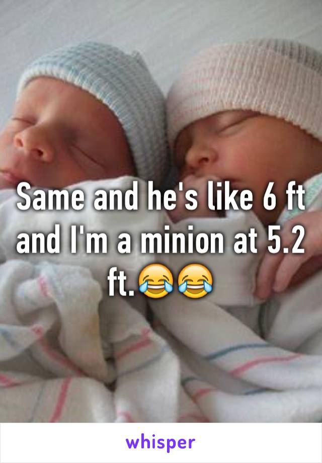 Same and he's like 6 ft and I'm a minion at 5.2 ft.😂😂