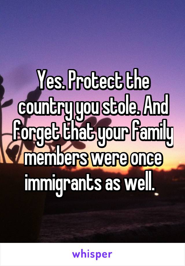 Yes. Protect the country you stole. And forget that your family members were once immigrants as well.  