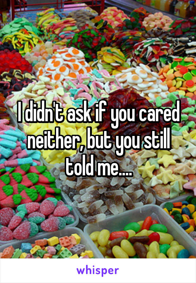 I didn't ask if you cared neither, but you still told me....