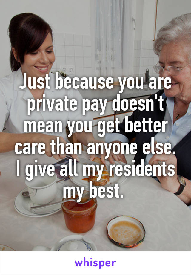 Just because you are private pay doesn't mean you get better care than anyone else. I give all my residents my best. 