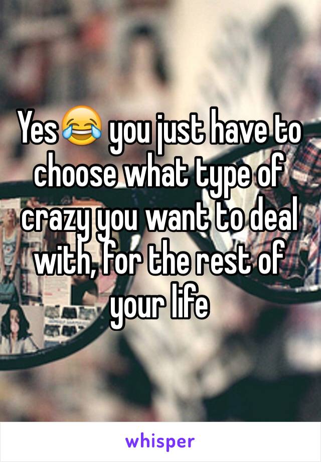 Yes😂 you just have to choose what type of crazy you want to deal with, for the rest of your life 