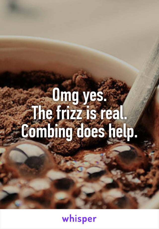 Omg yes.
The frizz is real.
Combing does help.