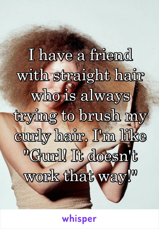 I have a friend with straight hair who is always trying to brush my curly hair. I'm like "Gurl! It doesn't work that way!"