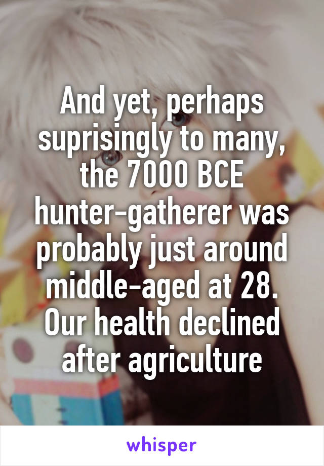 And yet, perhaps suprisingly to many, the 7000 BCE hunter-gatherer was probably just around middle-aged at 28. Our health declined after agriculture