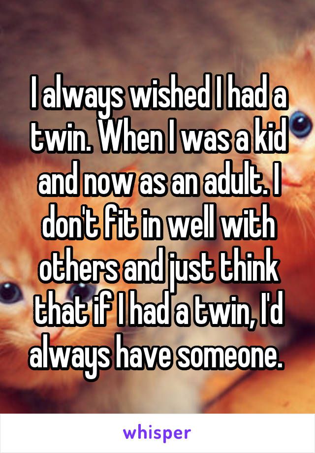 I always wished I had a twin. When I was a kid and now as an adult. I don't fit in well with others and just think that if I had a twin, I'd always have someone. 