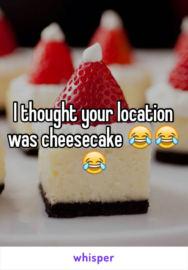 I thought your location was cheesecake 😂😂😂