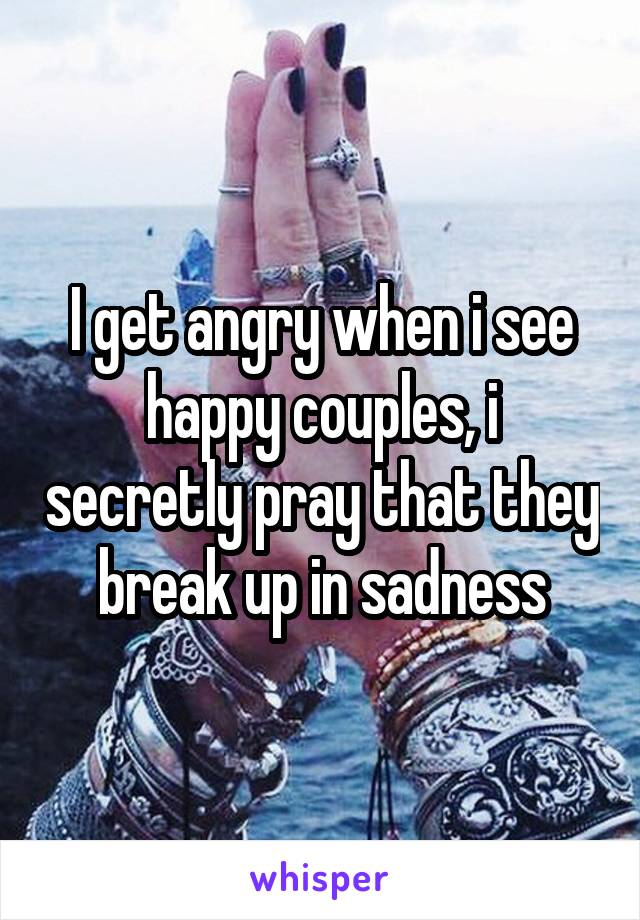 I get angry when i see happy couples, i secretly pray that they break up in sadness