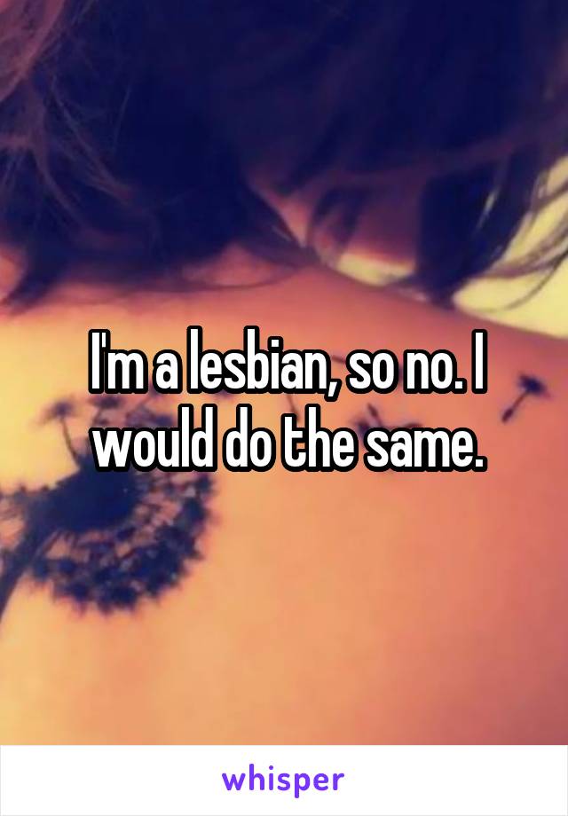 I'm a lesbian, so no. I would do the same.