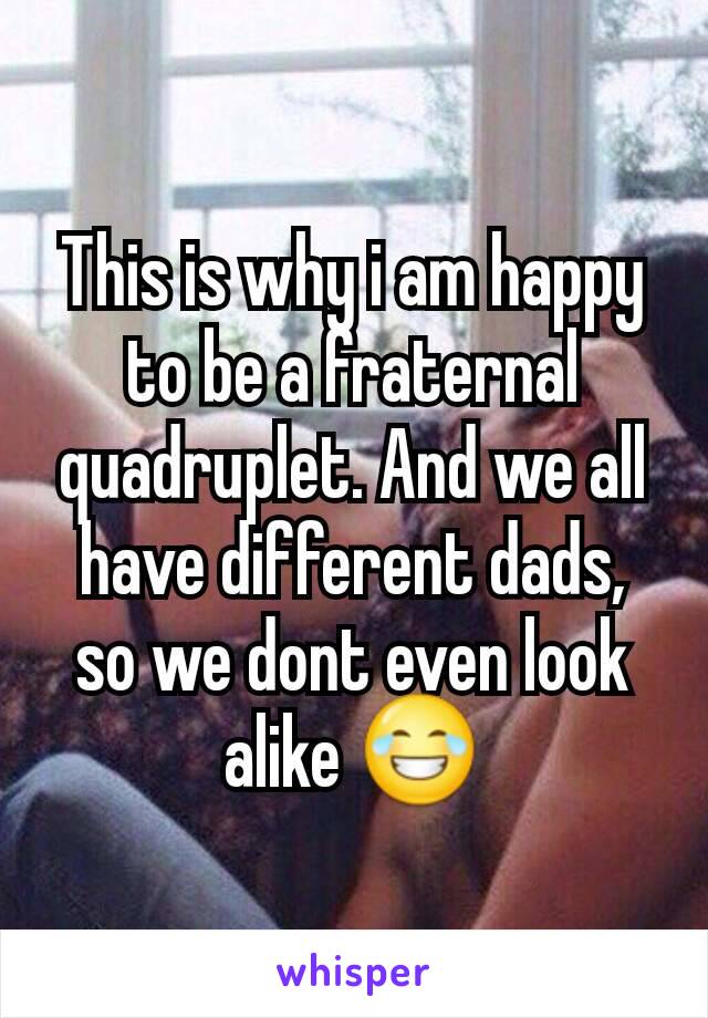 This is why i am happy to be a fraternal quadruplet. And we all have different dads, so we dont even look alike 😂