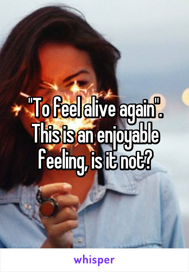 "To feel alive again". This is an enjoyable feeling, is it not?