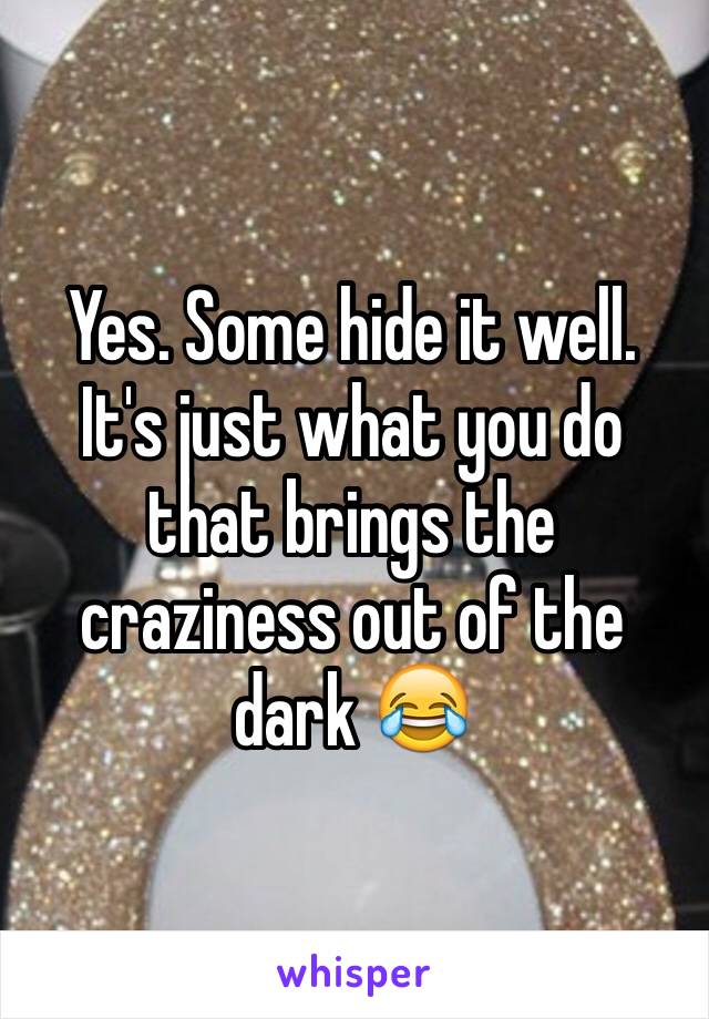Yes. Some hide it well. It's just what you do that brings the craziness out of the dark 😂