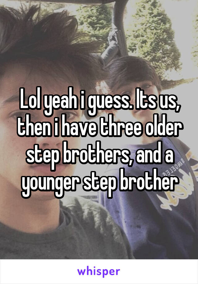 Lol yeah i guess. Its us, then i have three older step brothers, and a younger step brother