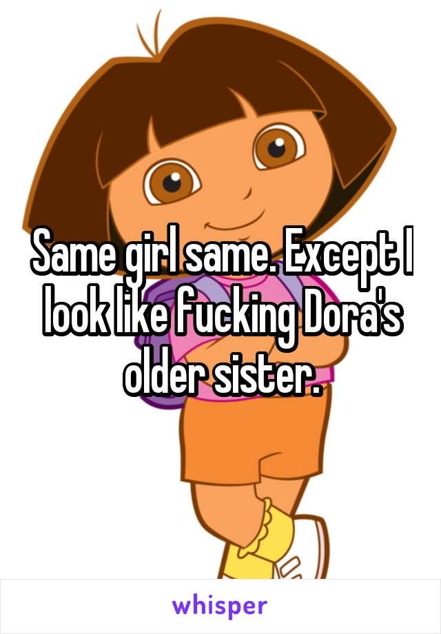 Same girl same. Except I look like fucking Dora's older sister.