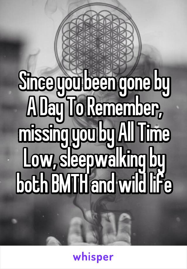 Since you been gone by A Day To Remember, missing you by All Time Low, sleepwalking by both BMTH and wild life