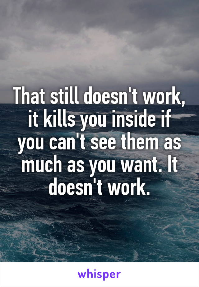 That still doesn't work, it kills you inside if you can't see them as much as you want. It doesn't work.