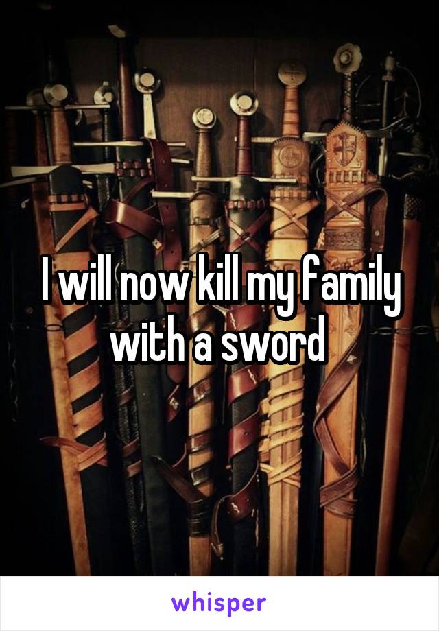 I will now kill my family with a sword 