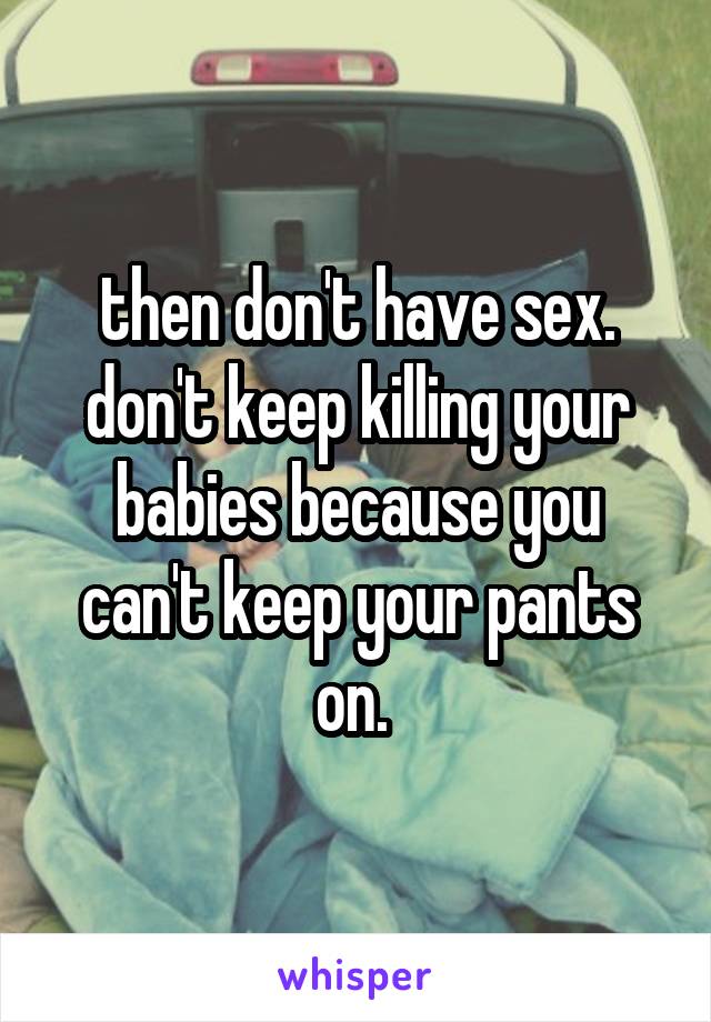 then don't have sex. don't keep killing your babies because you can't keep your pants on. 