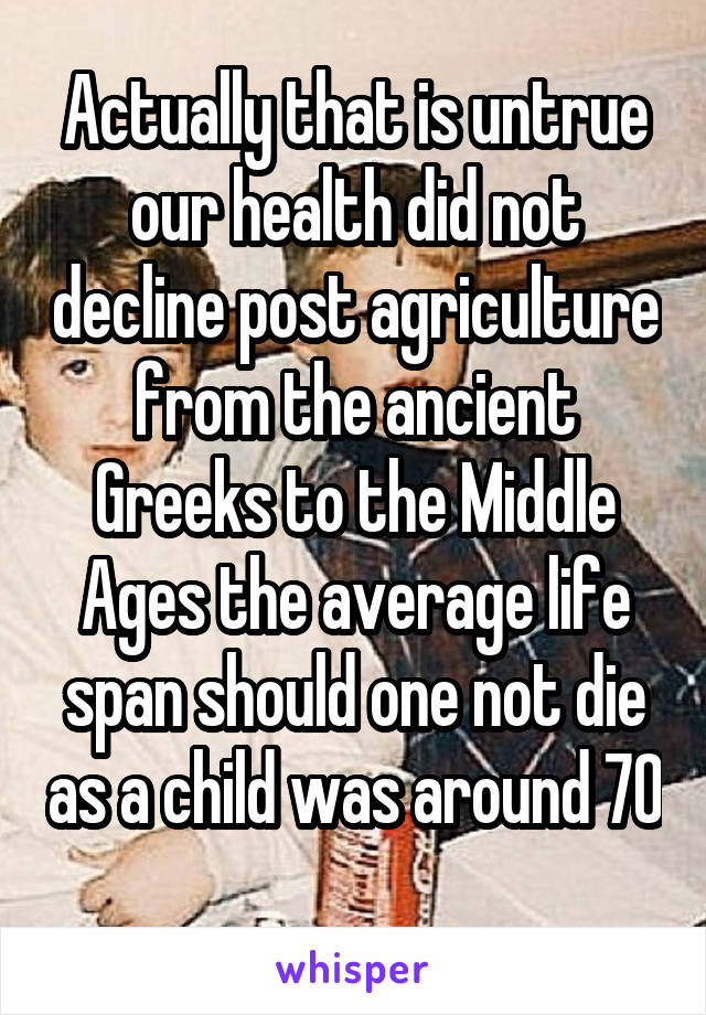 Actually that is untrue our health did not decline post agriculture from the ancient Greeks to the Middle Ages the average life span should one not die as a child was around 70 