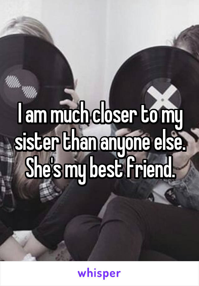 I am much closer to my sister than anyone else. She's my best friend.