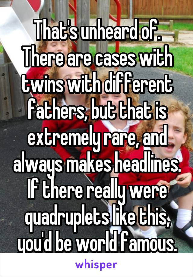 That's unheard of. There are cases with twins with different fathers, but that is extremely rare, and always makes headlines. If there really were quadruplets like this, you'd be world famous.