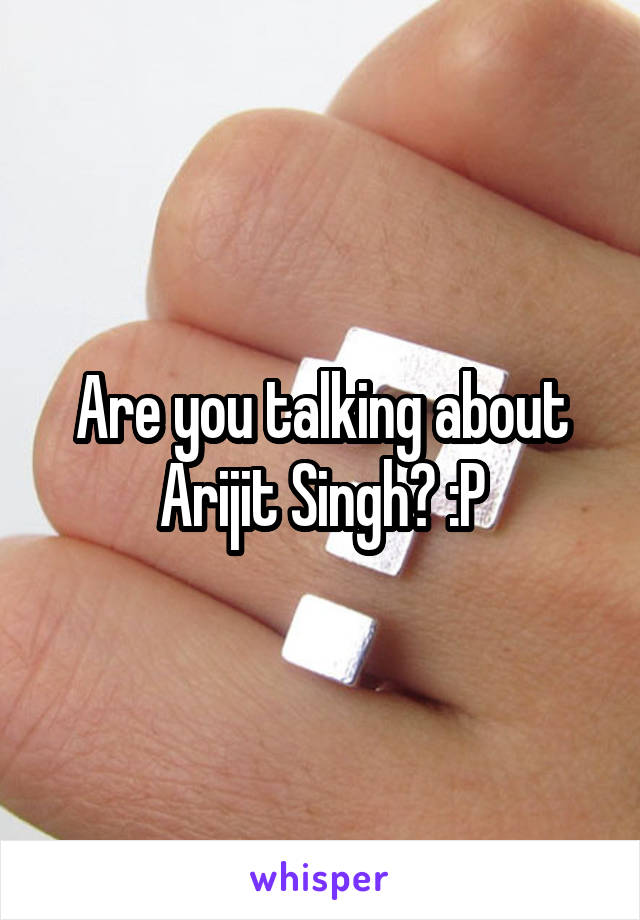 Are you talking about Arijit Singh? :P