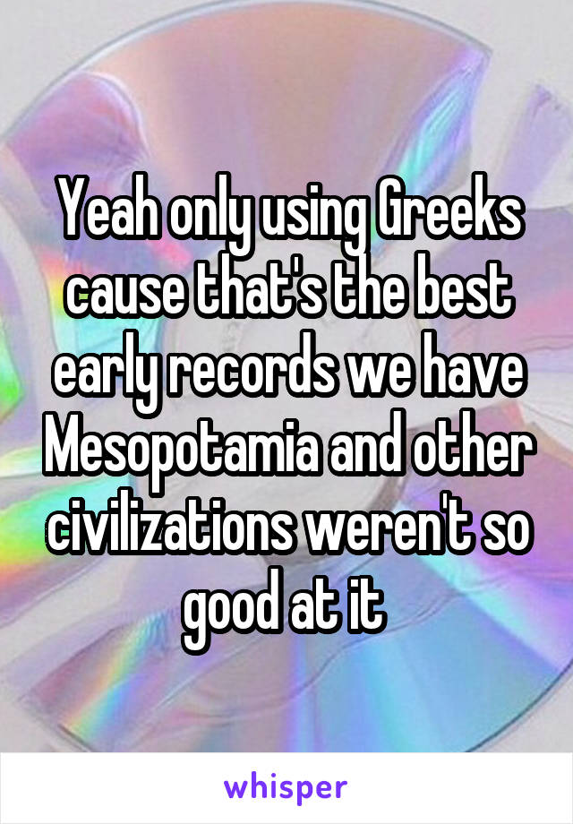 Yeah only using Greeks cause that's the best early records we have Mesopotamia and other civilizations weren't so good at it 
