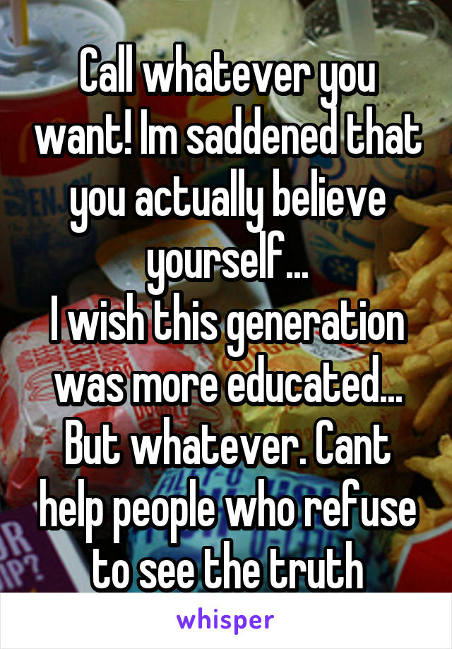 Call whatever you want! Im saddened that you actually believe yourself...
I wish this generation was more educated...
But whatever. Cant help people who refuse to see the truth