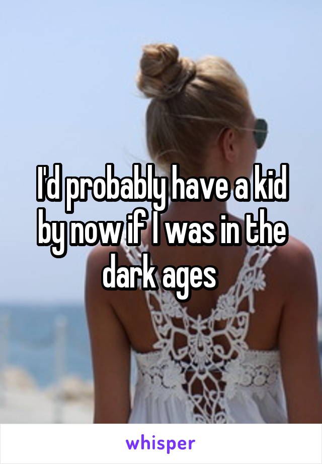 I'd probably have a kid by now if I was in the dark ages 